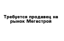 Требуется продавец на рынок Мегастрой